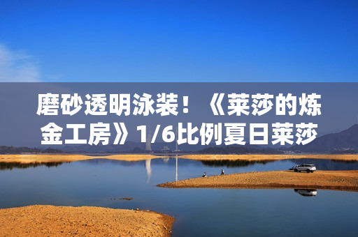 磨砂透明泳装！《莱莎的炼金工房》1/6比例夏日莱莎手办开订