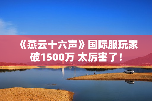 《燕云十六声》国际服玩家破1500万 太厉害了！