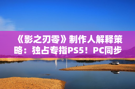 《影之刃零》制作人解释策略：独占专指PS5！PC同步上