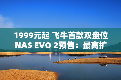1999元起 飞牛首款双盘位NAS EVO 2预售：最高扩展68TB、英特尔N150 CPU