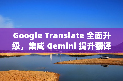 Google Translate 全面升级,集成 Gemini 提升翻译质量 Google Translate 全面升级,集成 Gemini 提升翻译质量