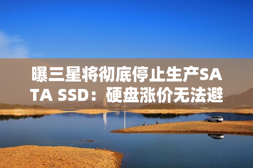曝三星将彻底停止生产SATA SSD：硬盘涨价无法避免？