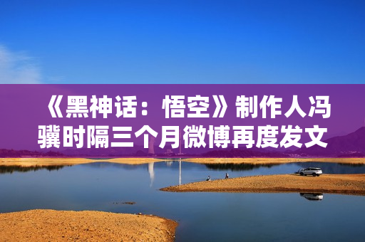 《黑神话：悟空》制作人冯骥时隔三个月微博再度发文