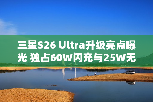 三星S26 Ultra升级亮点曝光 独占60W闪充与25W无线充