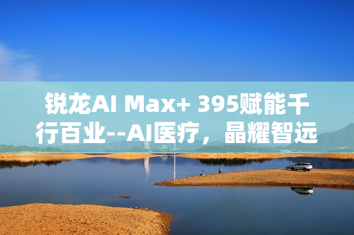 锐龙AI Max+ 395赋能千行百业--AI医疗，晶耀智远多智能体方案助力冲破医疗大模型应用瓶颈