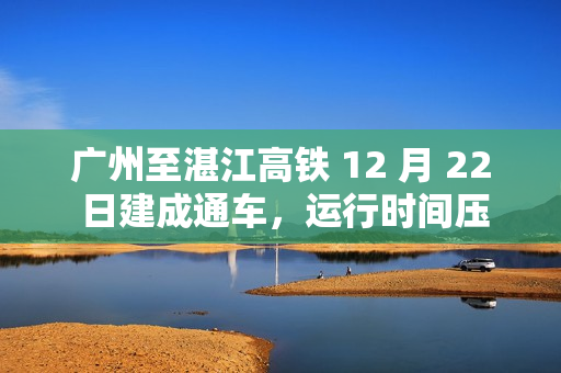 广州至湛江高铁 12 月 22 日建成通车,运行时间压缩 61 分钟 广州至湛江高铁 12 月 22 日建成通车,运行时间压缩 61 分钟