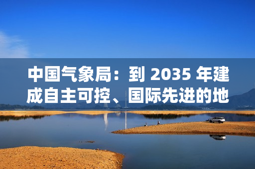 中国气象局：到 2035 年建成自主可控、国际先进的地球系统预报体系