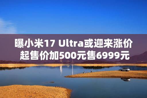曝小米17 Ultra或迎来涨价 起售价加500元售6999元起？