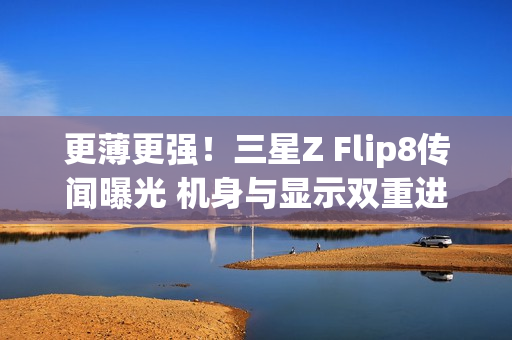 更薄更强！三星Z Flip8传闻曝光 机身与显示双重进化