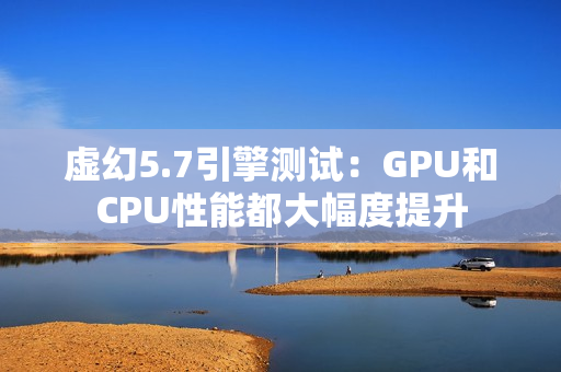 虚幻5.7引擎测试：GPU和CPU性能都大幅度提升
