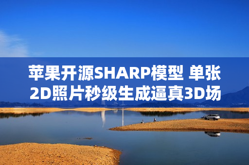 苹果开源SHARP模型 单张2D照片秒级生成逼真3D场景