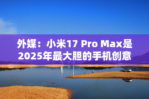 外媒:小米17 Pro Max是2025年最大胆的手机创意 外媒:小米17 Pro Max是2025年最大胆的手机创意