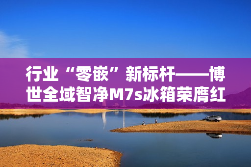 行业“零嵌”新标杆——博世全域智净M7s冰箱荣膺红顶奖 行业“零嵌”新标杆——博世全域智净M7s冰箱荣膺红顶奖