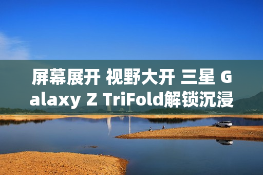 屏幕展开 视野大开 三星 Galaxy Z TriFold解锁沉浸式视觉体验