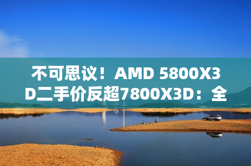 不可思议！AMD 5800X3D二手价反超7800X3D：全怪DDR5