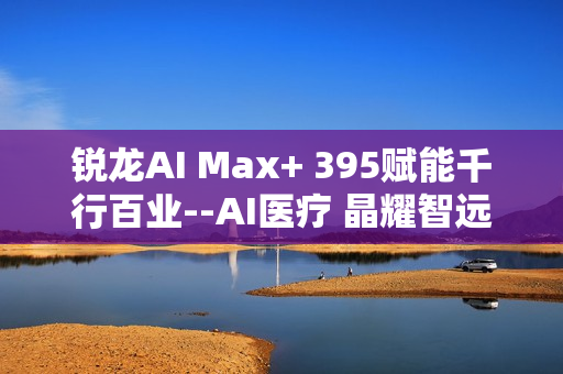 锐龙AI Max+ 395赋能千行百业--AI医疗 晶耀智远多智能体方案助力冲破医疗大模型应用瓶颈