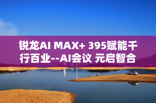 锐龙AI MAX+ 395赋能千行百业--AI会议 元启智合全栈方案助力打造本地化AI会议新标杆