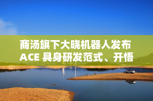 商汤旗下大晓机器人发布 ACE 具身研发范式、开悟世界模型 3.0 等