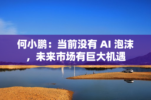 何小鹏：当前没有 AI 泡沫，未来市场有巨大机遇