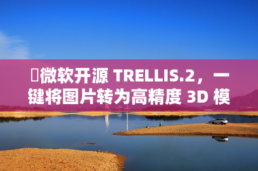 ​微软开源 TRELLIS.2，一键将图片转为高精度 3D 模型