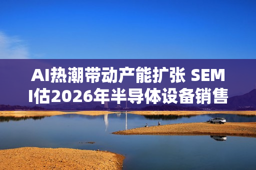 AI热潮带动产能扩张 SEMI估2026年半导体设备销售成长9%至1260亿美元