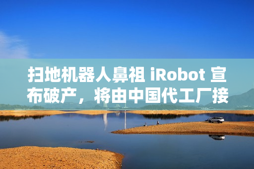 扫地机器人鼻祖 iRobot 宣布破产,将由中国代工厂接手 扫地机器人鼻祖 iRobot 宣布破产,将由中国代工厂接手