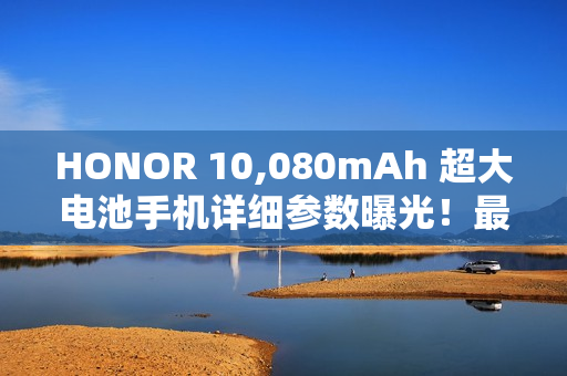 HONOR 10,080mAh 超大电池手机详细参数曝光！最快农曆年前发布、破续航纪录或为「这款」后继作