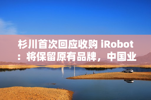 杉川首次回应收购 iRobot：将保留原有品牌，中国业务同步推进
