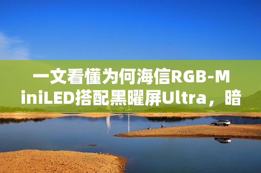 一文看懂为何海信RGB-MiniLED搭配黑曜屏Ultra，暗室画质表现超越OLED