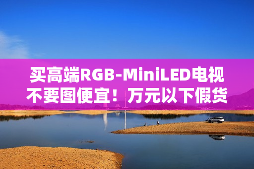 买高端RGB-MiniLED电视不要图便宜!万元以下假货多 买高端RGB-MiniLED电视不要图便宜!万元以下假货多