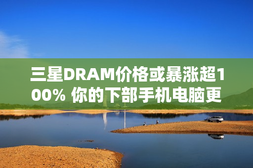 三星DRAM价格或暴涨超100% 你的下部手机电脑更贵了