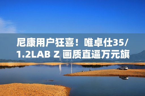 尼康用户狂喜！唯卓仕35/1.2LAB Z 画质直逼万元旗舰，售价仅5499！