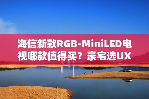 海信新款RGB-MiniLED电视哪款值得买？豪宅选UX，发烧友选E8SPro、U7SPro