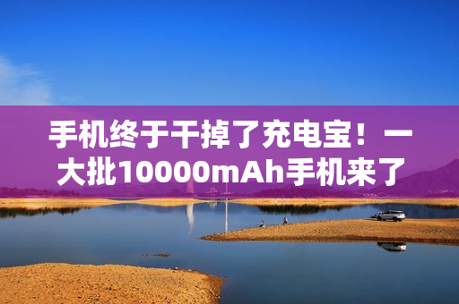 手机终于干掉了充电宝！一大批10000mAh手机来了...