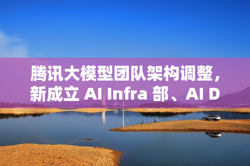 腾讯大模型团队架构调整，新成立 AI Infra 部、AI Data 部、数据计算平台部