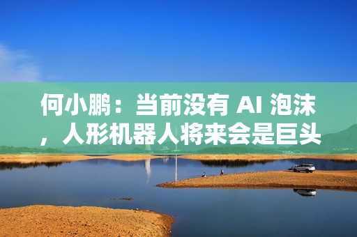 何小鹏：当前没有 AI 泡沫，人形机器人将来会是巨头的竞争