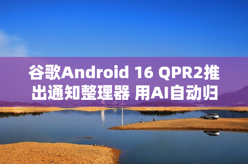谷歌Android 16 QPR2推出通知整理器 用AI自动归类通知