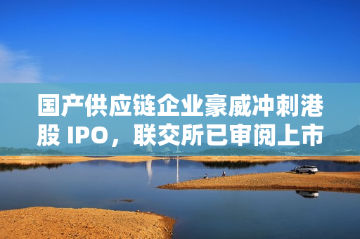 国产供应链企业豪威冲刺港股 IPO,联交所已审阅上市申请 国产供应链企业豪威冲刺港股 IPO,联交所已审阅上市申请