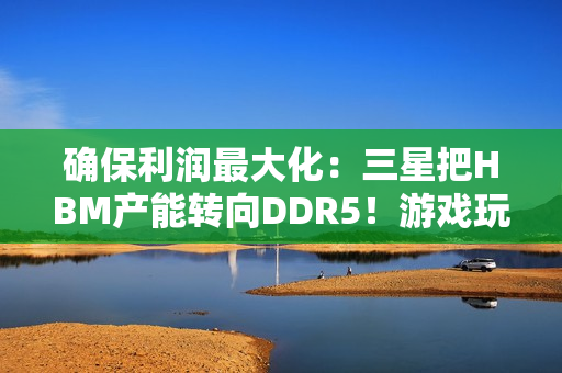 确保利润最大化：三星把HBM产能转向DDR5！游戏玩家还是靠边