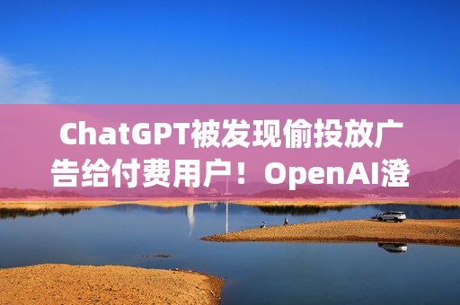 ChatGPT被发现偷投放广告给付费用户！OpenAI澄清非测试功能 之后会更谨慎