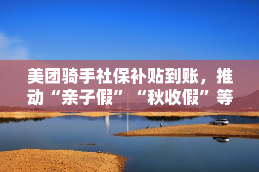 美团骑手社保补贴到账，推动“亲子假”“秋收假”等项目试点