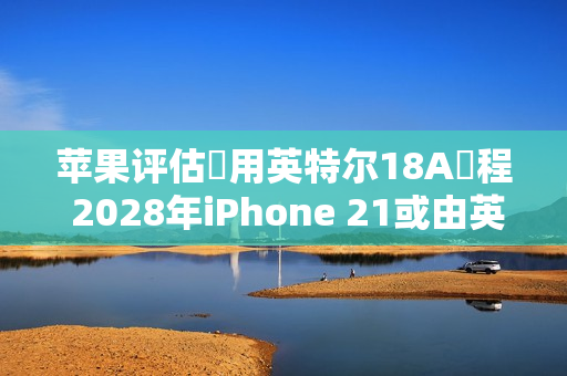 苹果评估採用英特尔18A製程 2028年iPhone 21或由英特尔代工
