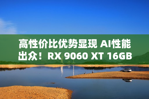 高性价比优势显现 AI性能出众！RX 9060 XT 16GB挑战2款RTX 5060 Ti