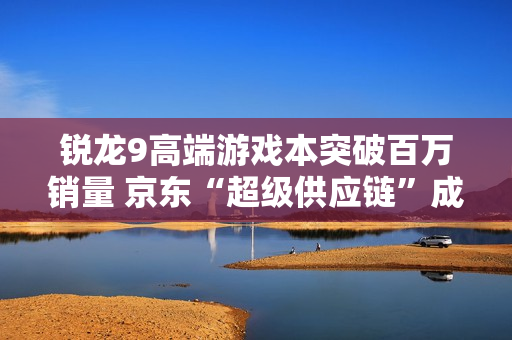 锐龙9高端游戏本突破百万销量 京东“超级供应链”成AMD 增长强引擎