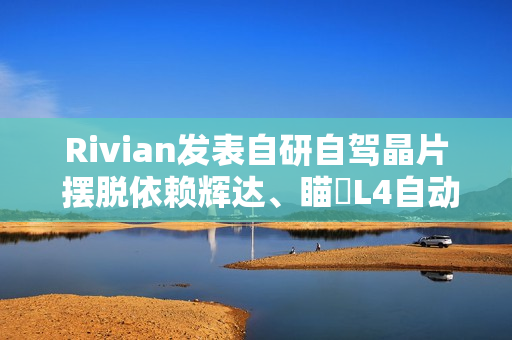 Rivian发表自研自驾晶片 摆脱依赖辉达、瞄準L4自动驾驶