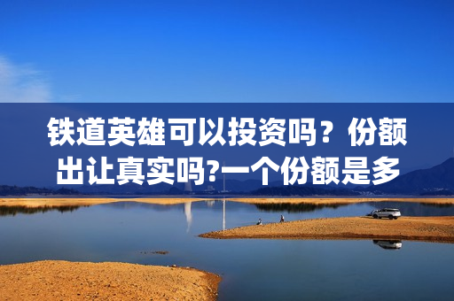 铁道英雄可以投资吗？份额出让真实吗?一个份额是多少?(铁道英雄撤档了吗)