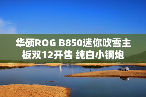 华硕ROG B850迷你吹雪主板双12开售 纯白小钢炮