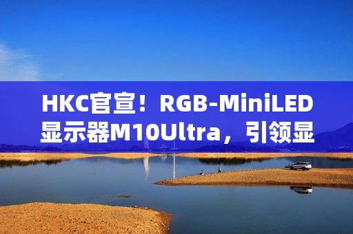 HKC官宣！RGB-MiniLED显示器M10Ultra，引领显示技术新高度