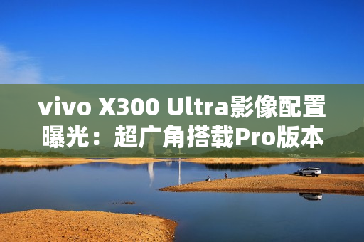 vivo X300 Ultra影像配置曝光：超广角搭载Pro版本主摄