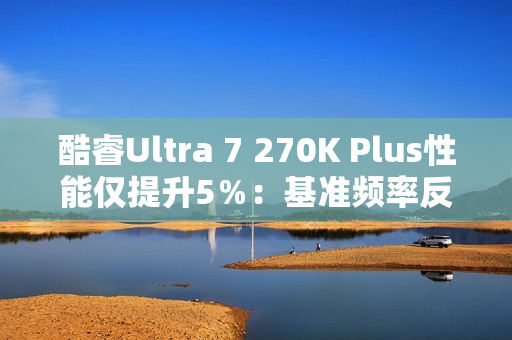 酷睿Ultra 7 270K Plus性能仅提升5％：基准频率反而更低